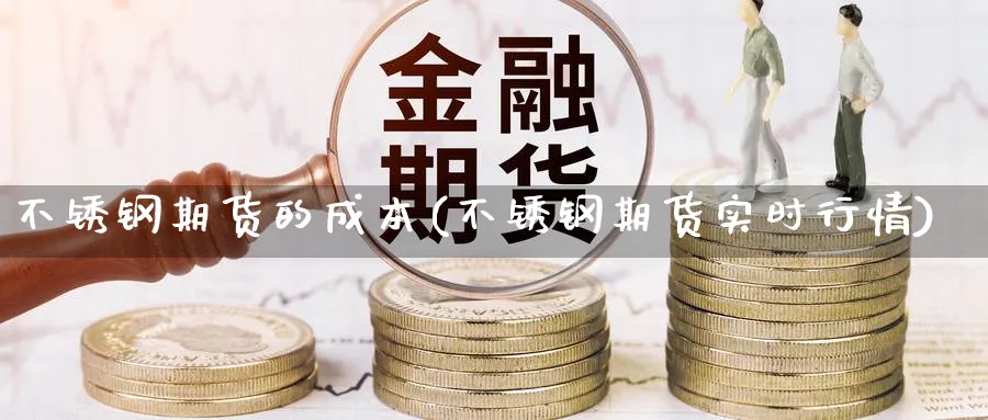 不锈钢期货的成本(不锈钢期货实时行情)_https://www.ccsxhkc.com_基金投资_第1张