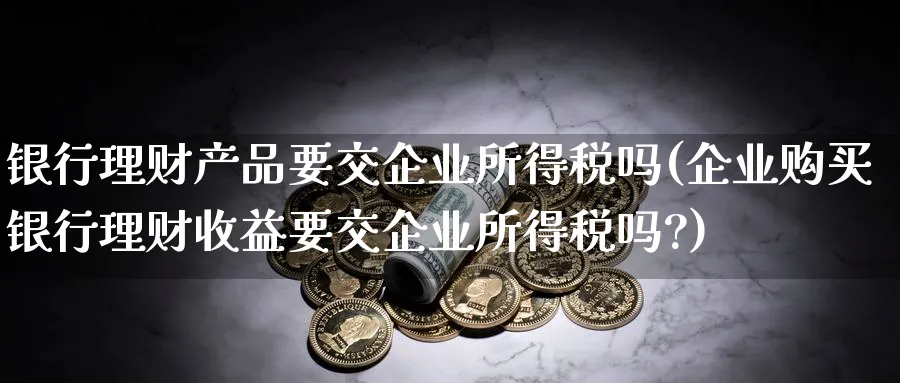 银行理财产品要交企业所得税吗(企业购买银行理财收益要交企业所得税吗?)_https://www.ccsxhkc.com_银行理财_第1张