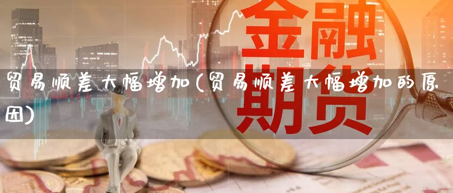 贸易顺差大幅增加(贸易顺差大幅增加的原因)_https://www.ccsxhkc.com_贸易顺差_第1张