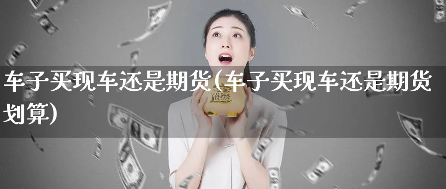 车子买现车还是期货(车子买现车还是期货划算)_https://www.ccsxhkc.com_金融安全_第1张