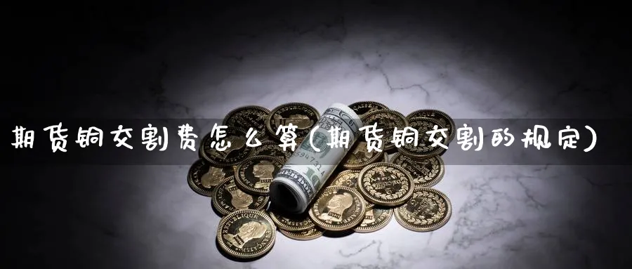 期货铜交割费怎么算(期货铜交割的规定)_https://www.ccsxhkc.com_金融监管_第1张